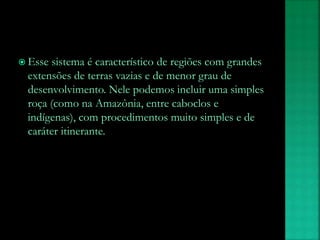  Esse sistema é característico de regiões com grandes
extensões de terras vazias e de menor grau de
desenvolvimento. Nele podemos incluir uma simples
roça (como na Amazônia, entre caboclos e
indígenas), com procedimentos muito simples e de
caráter itinerante.
 