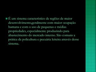  É um sistema característico de regiões de maior
desenvolvimento,geralmente com maior ocupação
humana e com o uso de pequenas e médias
propriedades, especialmente produzindo para
abastecimento do mercado interno. São comuns a
prática da policultura e pecuária leiteira através desse
sistema.
 