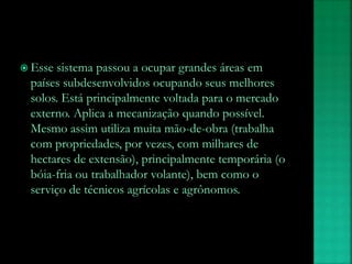  Esse sistema passou a ocupar grandes áreas em
países subdesenvolvidos ocupando seus melhores
solos. Está principalmente voltada para o mercado
externo. Aplica a mecanização quando possível.
Mesmo assim utiliza muita mão-de-obra (trabalha
com propriedades, por vezes, com milhares de
hectares de extensão), principalmente temporária (o
bóia-fria ou trabalhador volante), bem como o
serviço de técnicos agrícolas e agrônomos.
 
