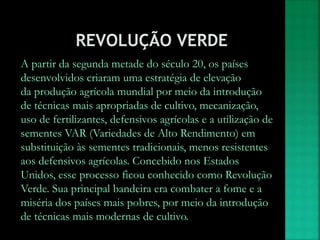 A partir da segunda metade do século 20, os países
desenvolvidos criaram uma estratégia de elevação
da produção agrícola mundial por meio da introdução
de técnicas mais apropriadas de cultivo, mecanização,
uso de fertilizantes, defensivos agrícolas e a utilização de
sementes VAR (Variedades de Alto Rendimento) em
substituição às sementes tradicionais, menos resistentes
aos defensivos agrícolas. Concebido nos Estados
Unidos, esse processo ficou conhecido como Revolução
Verde. Sua principal bandeira era combater a fome e a
miséria dos países mais pobres, por meio da introdução
de técnicas mais modernas de cultivo.
 
