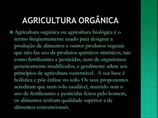  Agricultura orgânica ou agricultura biológica é o
termo freqüentemente usado para designar a
produção de alimentos e outros produtos vegetais
que não faz uso de produtos químicos sintéticos, tais
como fertilizantes e pesticidas, nem de organismos
geneticamente modificados, e geralmente adere aos
princípios de agricultura sustentável. A sua base é
holística e põe ênfase no solo. Os seus proponentes
acreditam que num solo saudável, mantido sem o
uso de fertilizantes e pesticidas feitos pelo homem,
os alimentos tenham qualidade superior a de
alimentos convencionais.
 