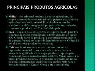  Milho – é o principal produto de nossa agricultura, de
amplo consumo interno, não só pelas pessoas mas também
utilizado como ração animal. É cultivado em simples
roçados e também em grandes propriedades mecanizadas,
com maior produção no Centro-Sul do país;
 Soja – o maior produto agrícola de exportação do país. Foi
o cultivo de maior expansão nas últimas décadas do século
XX. Grande parte da produção é exportada no momento
de entressafra para os países do hemisfério norte. O Brasil é
um dos maiores produtores mundiais;
 Café – o Brasil continua sendo o maior produtor e
exportador mundial e procura atualmente melhorar a
imagem de qualidade do café que produz e exporta para
conquistar novos mercados mais seletivos. Minas Gerais é o
maior produtor nacional. O problema de geadas em terras
paulistas e paranaenses deslocou esse cultivo mais para o
norte, invadindo o Centro-Oeste e até a Amazônia;
 