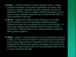  Cana – o Brasil também costuma aparecer como o maior
produtor mundial e um grande exportador de açúcar. No
entanto, a grande expansão da cana a partir de meados da
década de 1970 se deveu a criação do Pró-álcool que levou a
cana a ocupar grandes extensões no Estado de São Paulo, o
maior produtor nacional;
 Arroz – importante alimento para abastecer o mercado
interno, muitas vezes com produção insuficiente para
abastecê-lo, pode ser encontrado do sul ao norte do país. As
áreas mais recentes de produção estão no Centro-Oeste e
Amazônia. O Brasil chega a ser o maior produtor ocidental
desse gênero agrícola;
 Trigo – talvez o maior problema em nossa produção agrícola
porque 2/3 do mercado interno continuam sendo abastecidos
com o trigo importado da Argentina e EUA. Novas áreas de
produção em climas mais quentes permitem um aumento da
colheita do trigo no país, mas com uma produtividade menor
e a um custo mais elevado;
 