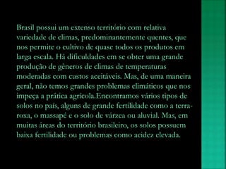 Brasil possui um extenso território com relativa
variedade de climas, predominantemente quentes, que
nos permite o cultivo de quase todos os produtos em
larga escala. Há dificuldades em se obter uma grande
produção de gêneros de climas de temperaturas
moderadas com custos aceitáveis. Mas, de uma maneira
geral, não temos grandes problemas climáticos que nos
impeça a prática agrícola.Encontramos vários tipos de
solos no país, alguns de grande fertilidade como a terra-
roxa, o massapé e o solo de várzea ou aluvial. Mas, em
muitas áreas do território brasileiro, os solos possuem
baixa fertilidade ou problemas como acidez elevada.
 