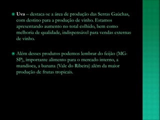  Uva – destaca-se a área de produção das Serras Gaúchas,
com destino para a produção de vinho. Estamos
apresentando aumento no total colhido, bem como
melhoria de qualidade, indispensável para vendas externas
de vinho.
 Além desses produtos podemos lembrar do feijão (MG-
SP), importante alimento para o mercado interno, a
mandioca, a banana (Vale do Ribeira) além da maior
produção de frutas tropicais.
 