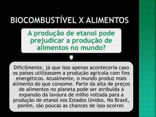 A produção de etanol pode
prejudicar a produção de
alimentos no mundo?
Dificilmente, já que isso apenas aconteceria caso
os países utilizassem a produção agrícola com fins
energéticos. Atualmente, o mundo produz mais
alimento do que consome. Parte da alta de preços
de alimentos no planeta pode ser atribuída à
expansão da lavoura de milho voltada para a
produção de etanol nos Estados Unidos. No Brasil,
porém, são poucas as chances de isso ocorrer.
 