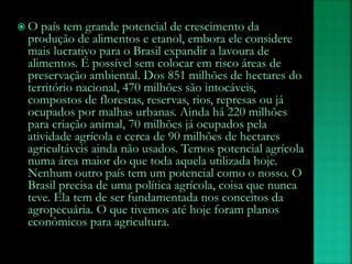  O país tem grande potencial de crescimento da
produção de alimentos e etanol, embora ele considere
mais lucrativo para o Brasil expandir a lavoura de
alimentos. É possível sem colocar em risco áreas de
preservação ambiental. Dos 851 milhões de hectares do
território nacional, 470 milhões são intocáveis,
compostos de florestas, reservas, rios, represas ou já
ocupados por malhas urbanas. Ainda há 220 milhões
para criação animal, 70 milhões já ocupados pela
atividade agrícola e cerca de 90 milhões de hectares
agricultáveis ainda não usados. Temos potencial agrícola
numa área maior do que toda aquela utilizada hoje.
Nenhum outro país tem um potencial como o nosso. O
Brasil precisa de uma política agrícola, coisa que nunca
teve. Ela tem de ser fundamentada nos conceitos da
agropecuária. O que tivemos até hoje foram planos
econômicos para agricultura.
 