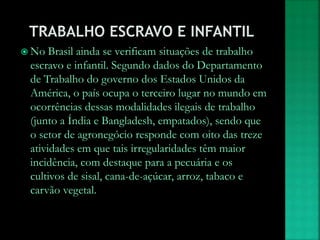  No Brasil ainda se verificam situações de trabalho
escravo e infantil. Segundo dados do Departamento
de Trabalho do governo dos Estados Unidos da
América, o país ocupa o terceiro lugar no mundo em
ocorrências dessas modalidades ilegais de trabalho
(junto a Índia e Bangladesh, empatados), sendo que
o setor de agronegócio responde com oito das treze
atividades em que tais irregularidades têm maior
incidência, com destaque para a pecuária e os
cultivos de sisal, cana-de-açúcar, arroz, tabaco e
carvão vegetal.
 