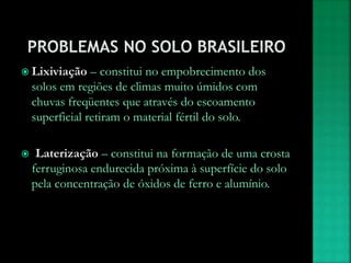  Lixiviação – constitui no empobrecimento dos
solos em regiões de climas muito úmidos com
chuvas freqüentes que através do escoamento
superficial retiram o material fértil do solo.
 Laterização – constitui na formação de uma crosta
ferruginosa endurecida próxima à superfície do solo
pela concentração de óxidos de ferro e alumínio.
 