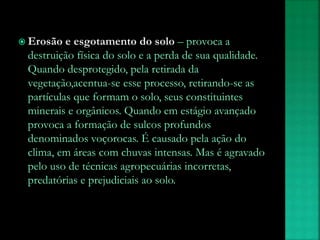  Erosão e esgotamento do solo – provoca a
destruição física do solo e a perda de sua qualidade.
Quando desprotegido, pela retirada da
vegetação,acentua-se esse processo, retirando-se as
partículas que formam o solo, seus constituintes
minerais e orgânicos. Quando em estágio avançado
provoca a formação de sulcos profundos
denominados voçorocas. É causado pela ação do
clima, em áreas com chuvas intensas. Mas é agravado
pelo uso de técnicas agropecuárias incorretas,
predatórias e prejudiciais ao solo.
 