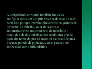 A desigualdade estrutural fundiária brasileira
configura como um dos principais problemas do meio
rural, isso por que interfere diretamente na quantidade
de postos de trabalho, valor de salários e,
automaticamente, nas condições de trabalho e o
modo de vida dos trabalhadores rurais. uma grande
parte das terras do país se encontra nas mãos de uma
pequena parcela da população, essas pessoas são
conhecidas como latifundiários.
 