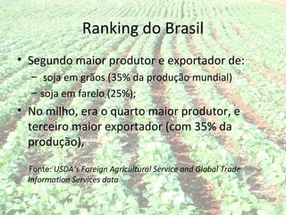 Ranking do Brasil
• Segundo maior produtor e exportador de:
  – soja em grãos (35% da produção mundial)
  – soja em farelo (25%);
• No milho, era o quarto maior produtor, e
  terceiro maior exportador (com 35% da
  produção),

  Fonte: USDA’s Foreign Agricultural Service and Global Trade
  Information Services data
 