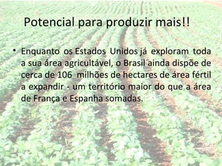 Potencial para produzir mais!!

• Enquanto os Estados Unidos já exploram toda
  a sua área agricultável, o Brasil ainda dispõe de
  cerca de 106 milhões de hectares de área fértil
  a expandir - um território maior do que a área
  de França e Espanha somadas.
 