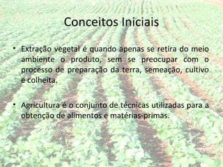 Conceitos Iniciais
• Extração vegetal é quando apenas se retira do meio
  ambiente o produto, sem se preocupar com o
  processo de preparação da terra, semeação, cultivo
  e colheita.

• Agricultura é o conjunto de técnicas utilizadas para a
  obtenção de alimentos e matérias-primas.
 