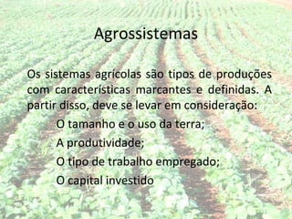 Agrossistemas

Os sistemas agrícolas são tipos de produções
com características marcantes e definidas. A
partir disso, deve se levar em consideração:
      O tamanho e o uso da terra;
      A produtividade;
      O tipo de trabalho empregado;
      O capital investido
 