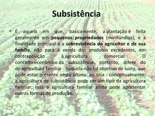 Subsistência
• É aquela em que, basicamente, a plantação é feita
  geralmente em pequenas propriedades (minifúndios), e a
  finalidade principal é a sobrevivência do agricultor e de sua
  família, não para a venda dos produtos excedentes, em
  contraposição          à agricultura       comercial.         O
  conceito econômico da subsistência, portanto, difere do
  de agricultura familiar - naquela não há objetivo de lucro, que
  pode estar presente nesta última: ou seja - conceitualmente,
  a agricultura de subsistência pode ser um tipo da agricultura
  familiar; mas a agricultura familiar ainda pode apresentar
  outras formas de produção.
 