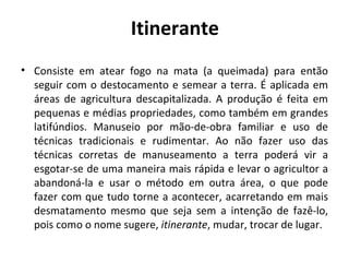 Itinerante
• Consiste em atear fogo na mata (a queimada) para então
  seguir com o destocamento e semear a terra. É aplicada em
  áreas de agricultura descapitalizada. A produção é feita em
  pequenas e médias propriedades, como também em grandes
  latifúndios. Manuseio por mão-de-obra familiar e uso de
  técnicas tradicionais e rudimentar. Ao não fazer uso das
  técnicas corretas de manuseamento a terra poderá vir a
  esgotar-se de uma maneira mais rápida e levar o agricultor a
  abandoná-la e usar o método em outra área, o que pode
  fazer com que tudo torne a acontecer, acarretando em mais
  desmatamento mesmo que seja sem a intenção de fazê-lo,
  pois como o nome sugere, itinerante, mudar, trocar de lugar.
 