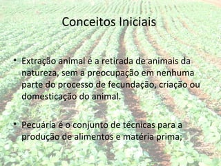 Conceitos Iniciais

• Extração animal é a retirada de animais da
  natureza, sem a preocupação em nenhuma
  parte do processo de fecundação, criação ou
  domesticação do animal.

• Pecuária é o conjunto de técnicas para a
  produção de alimentos e matéria prima;
 