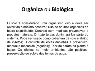 Orgânica ou Biológica

O solo é considerado uma organismo vivo e deve ser
revolvido o mínimo possível; Uso de adubos orgânicos de
baixa solubilidade; Controle com medidas preventivas e
produtos naturais; O mato (ervas daninhas) faz parte do
sistema. Pode ser usado como cobertura de solo e abrigo
de insetos; O controle de ervas daninhas é preventivo:
manual e mecânico (roçadas); Teor de nitrato na planta é
baixo; Os efeitos no meio ambientes são positivos:
preservação do solo e das fontes de água.
 