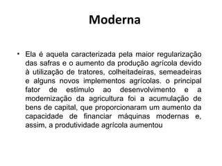Moderna

• Ela é aquela caracterizada pela maior regularização
  das safras e o aumento da produção agrícola devido
  à utilização de tratores, colheitadeiras, semeadeiras
  e alguns novos implementos agrícolas. o principal
  fator de estímulo ao desenvolvimento e a
  modernização da agricultura foi a acumulação de
  bens de capital, que proporcionaram um aumento da
  capacidade de financiar máquinas modernas e,
  assim, a produtividade agrícola aumentou
 