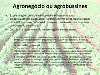 Agronegócio ou agrobussines
•   É toda relação comercial e industrial envolvendo a cadeia
    produtiva agrícola ou pecuária. No Brasil o termo agropecuária é usado
    para definir o uso econômico do solo para o cultivo da terra associado
    com a criação de animais.
•   Costuma-se dividir o estudo do agronegócio em três partes:

     – a primeira parte trata dos negócios agropecuários propriamente ditos, ou de "dentro da
       porteira", que representam os produtores rurais, sejam eles pequenos, médios ou
       grandes, constituídos na forma de pessoas físicas (fazendeiros ou camponeses) ou de
       pessoas jurídicas (empresas).
     – na segunda parte, os negócios à montante da agropecuária, ou da "pré-porteira",
       representados pela indústria e comércio que fornecem insumos para a produção rural,
       como por exemplo os fabricantes de fertilizantes, defensivos químicos, equipamentos.
     – E na terceira parte estão os negócios à jusante dos negócios agropecuários, ou de "pós-
       porteira", onde estão a compra, transporte, beneficiamento e venda dos produtos
       agropecuários até o consumidor final. Enquadram-se nesta definição os frigoríficos, as
       indústrias têxteis e calçadistas, empacotadores, supermercados, distribuidores de
       alimentos.
 