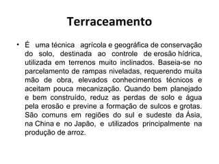 Terraceamento
• É uma técnica agrícola e geográfica de conservação
  do solo, destinada ao controle de erosão hídrica,
  utilizada em terrenos muito inclinados. Baseia-se no
  parcelamento de rampas niveladas, requerendo muita
  mão de obra, elevados conhecimentos técnicos e
  aceitam pouca mecanização. Quando bem planejado
  e bem construído, reduz as perdas de solo e água
  pela erosão e previne a formação de sulcos e grotas.
  São comuns em regiões do sul e sudeste da Ásia,
  na China e no Japão, e utilizados principalmente na
  produção de arroz.
 