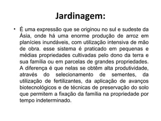 Jardinagem:
• É uma expressão que se originou no sul e sudeste da
  Ásia, onde há uma enorme produção de arroz em
  planícies inundáveis, com utilização intensiva de mão
  de obra. esse sistema é praticado em pequenas e
  médias propriedades cultivadas pelo dono da terra e
  sua família ou em parcelas de grandes propriedades.
  A diferença é que nelas se obtêm alta produtividade,
  através do selecionamento de sementes, da
  utilização de fertilizantes, da aplicação de avanços
  biotecnológicos e de técnicas de preservação do solo
  que permitem a fixação da família na propriedade por
  tempo indeterminado.
 