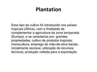 Plantation

Esse tipo de cultivo foi introduzido nos países
tropicais (África), com a finalidade de
complementar a agricultura da zona temperada
(Europa), e se caracteriza por: grandes
propriedades; cultivo de produtos tropicais;
monocultura; emprego de mão-de-obra barata,
inicialmente escrava; utilização de recursos
técnicos; produção voltada para a exportação.
 