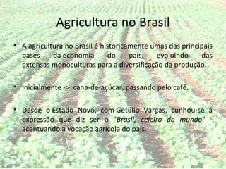 Agricultura no Brasil
• A agricultura no Brasil é historicamente umas das principais
  bases     da economia       do     país,  evoluindo     das
  extensas monoculturas para a diversificação da produção.

• Inicialmente -> cana-de-açúcar, passando pelo café.

• Desde o Estado Novo, com Getúlio Vargas, cunhou-se a
  expressão que diz ser o "Brasil, celeiro do mundo" -
  acentuando a vocação agrícola do país.
 