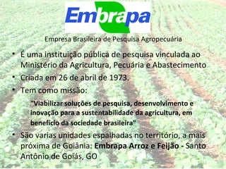 Empresa Brasileira de Pesquisa Agropecuária

• É uma instituição pública de pesquisa vinculada ao
  Ministério da Agricultura, Pecuária e Abastecimento
• Criada em 26 de abril de 1973.
• Tem como missão:
     "Viabilizar soluções de pesquisa, desenvolvimento e
     inovação para a sustentabilidade da agricultura, em
     benefício da sociedade brasileira"
• São varias unidades espalhadas no território, a mais
  próxima de Goiânia: Embrapa Arroz e Feijão - Santo
  Antônio de Goiás, GO
 