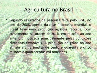 Agricultura no Brasil
• Segundo resultados de pesquisa feita pelo IBGE, no
  ano de 2008, apesar da crise financeira mundial, o
  Brasil teve uma produção agrícola recorde, com
  crescimento na ordem de 9,1% em relação ao ano
  anterior, motivada principalmente pelas condições
  climáticas favoráveis. A produção de grãos no ano
  atingiu a cifra inédita de cento e quarenta e cinco
  milhões e quatrocentas mil toneladas.
 