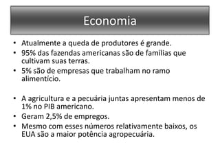EconomiaAtualmente a queda de produtores é grande.95% das fazendas americanas são de famílias que cultivam suas terras.5% são de empresas que trabalham no ramo alimentício.A agricultura e a pecuária juntas apresentam menos de 1% no PIB americano.Geram 2,5% de empregos.Mesmo com esses números relativamente baixos, os EUA são a maior potência agropecuária.