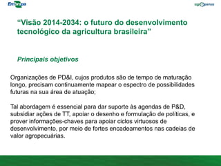 “Visão 2014-2034: o futuro do desenvolvimento
tecnológico da agricultura brasileira”
Organizações de PD&I, cujos produtos são de tempo de maturação
longo, precisam continuamente mapear o espectro de possibilidades
futuras na sua área de atuação;
Tal abordagem é essencial para dar suporte às agendas de P&D,
subsidiar ações de TT, apoiar o desenho e formulação de políticas, e
prover informações-chaves para apoiar ciclos virtuosos de
desenvolvimento, por meio de fortes encadeamentos nas cadeias de
valor agropecuárias.
Principais objetivos
 