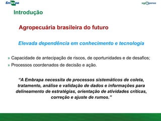 Elevada dependência em conhecimento e tecnologia
» Capacidade de antecipação de riscos, de oportunidades e de desafios;
» Processos coordenados de decisão e ação.
“A Embrapa necessita de processos sistemáticos de coleta,
tratamento, análise e validação de dados e informações para
delineamento de estratégias, orientação de atividades críticas,
correção e ajuste de rumos.”
Introdução
Agropecuária brasileira do futuro
 