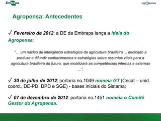 Agropensa: Antecedentes
✓ Fevereiro de 2012: a DE da Embrapa lança a ideia do
Agropensa:
“… um núcleo de inteligência estratégica da agricultura brasileira ... dedicado a
produzir e difundir conhecimentos e estratégias sobre assuntos vitais para a
agricultura brasileira do futuro, que mobilizará as competências internas e externas
...”;
✓ 30 de julho de 2012: portaria no.1049 nomeia GT (Cecat – unid.
coord., DE-PD, DPD e SGE) - bases iniciais do Sistema;
✓ 07 de dezembro de 2012: portaria no.1451 nomeia o Comitê
Gestor do Agropensa.
 