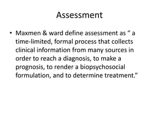 Assessment
• Maxmen & ward define assessment as “ a
time-limited, formal process that collects
clinical information from many sources in
order to reach a diagnosis, to make a
prognosis, to render a biopsychosocial
formulation, and to determine treatment.”
 