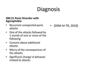 Diagnosis
300.21 Panic Disorder with
Agoraphobia
• Recurrent unexpected panic
attacks
• One of the attacks followed by
1 month of one or more of the
following
• Concern about additional
attacks
• Worry of the consequences of
the attacks
• Significant change in behavior
related to attacks
• (DSM-IV-TR, 2010)
 