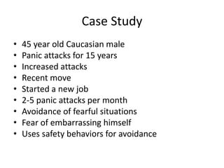 Case Study
• 45 year old Caucasian male
• Panic attacks for 15 years
• Increased attacks
• Recent move
• Started a new job
• 2-5 panic attacks per month
• Avoidance of fearful situations
• Fear of embarrassing himself
• Uses safety behaviors for avoidance
 