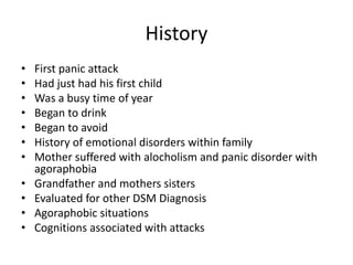 History
• First panic attack
• Had just had his first child
• Was a busy time of year
• Began to drink
• Began to avoid
• History of emotional disorders within family
• Mother suffered with alocholism and panic disorder with
agoraphobia
• Grandfather and mothers sisters
• Evaluated for other DSM Diagnosis
• Agoraphobic situations
• Cognitions associated with attacks
 