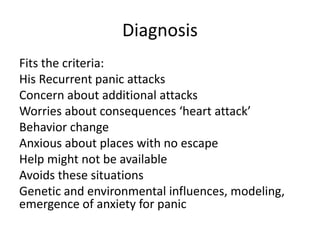 Diagnosis
Fits the criteria:
His Recurrent panic attacks
Concern about additional attacks
Worries about consequences ‘heart attack’
Behavior change
Anxious about places with no escape
Help might not be available
Avoids these situations
Genetic and environmental influences, modeling,
emergence of anxiety for panic
 