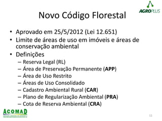Novo Código Florestal
• Aprovado em 25/5/2012 (Lei 12.651)
• Limite de áreas de uso em imóveis e áreas de
conservação ambiental
• Definições
– Reserva Legal (RL)
– Área de Preservação Permanente (APP)
– Área de Uso Restrito
– Áreas de Uso Consolidado
– Cadastro Ambiental Rural (CAR)
– Plano de Regularização Ambiental (PRA)
– Cota de Reserva Ambiental (CRA)
11
 