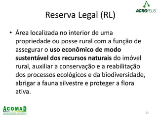 Reserva Legal (RL)
• Área localizada no interior de uma
propriedade ou posse rural com a função de
assegurar o uso econômico de modo
sustentável dos recursos naturais do imóvel
rural, auxiliar a conservação e a reabilitação
dos processos ecológicos e da biodiversidade,
abrigar a fauna silvestre e proteger a flora
ativa.
12
 