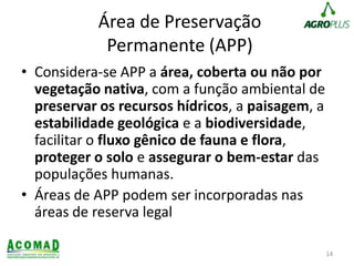 Área de Preservação
Permanente (APP)
• Considera-se APP a área, coberta ou não por
vegetação nativa, com a função ambiental de
preservar os recursos hídricos, a paisagem, a
estabilidade geológica e a biodiversidade,
facilitar o fluxo gênico de fauna e flora,
proteger o solo e assegurar o bem-estar das
populações humanas.
• Áreas de APP podem ser incorporadas nas
áreas de reserva legal
14
 
