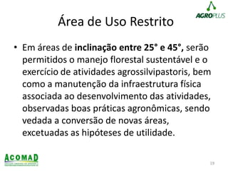 Área de Uso Restrito
• Em áreas de inclinação entre 25° e 45°, serão
permitidos o manejo florestal sustentável e o
exercício de atividades agrossilvipastoris, bem
como a manutenção da infraestrutura física
associada ao desenvolvimento das atividades,
observadas boas práticas agronômicas, sendo
vedada a conversão de novas áreas,
excetuadas as hipóteses de utilidade.
19
 