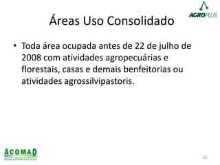 Áreas Uso Consolidado
• Toda área ocupada antes de 22 de julho de
2008 com atividades agropecuárias e
florestais, casas e demais benfeitorias ou
atividades agrossilvipastoris.
20
 