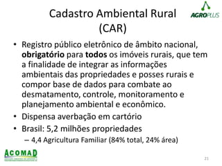 Cadastro Ambiental Rural
(CAR)
• Registro público eletrônico de âmbito nacional,
obrigatório para todos os imóveis rurais, que tem
a finalidade de integrar as informações
ambientais das propriedades e posses rurais e
compor base de dados para combate ao
desmatamento, controle, monitoramento e
planejamento ambiental e econômico.
• Dispensa averbação em cartório
• Brasil: 5,2 milhões propriedades
– 4,4 Agricultura Familiar (84% total, 24% área)
21
 