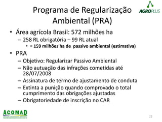 Programa de Regularização
Ambiental (PRA)
• Área agrícola Brasil: 572 milhões ha
– 258 RL obrigatória – 99 RL atual
• = 159 milhões ha de passivo ambiental (estimativa)
• PRA
– Objetivo: Regularizar Passivo Ambiental
– Não autuação das infrações cometidas até
28/07/2008
– Assinatura de termo de ajustamento de conduta
– Extinta a punição quando comprovado o total
cumprimento das obrigações ajustadas
– Obrigatoriedade de inscrição no CAR
22
 