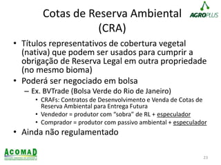 Cotas de Reserva Ambiental
(CRA)
• Títulos representativos de cobertura vegetal
(nativa) que podem ser usados para cumprir a
obrigação de Reserva Legal em outra propriedade
(no mesmo bioma)
• Poderá ser negociado em bolsa
– Ex. BVTrade (Bolsa Verde do Rio de Janeiro)
• CRAFs: Contratos de Desenvolvimento e Venda de Cotas de
Reserva Ambiental para Entrega Futura
• Vendedor = produtor com “sobra” de RL + especulador
• Comprador = produtor com passivo ambiental + especulador
• Ainda não regulamentado
23
 