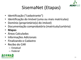 SisemaNet (Etapas)
• Identificação (“cadastrante”)
• Identificação do Imóvel (uma ou mais matrículas)
• Domínio (proprietário(s) do imóvel)
• Documentação comprobatória (matrícula/cartório)
• Mapas
• Áreas Calculadas
• Informações Adicionais
• Finalizando o Cadastro
• Recibo do CAR
– Estadual
– Federal
26
 