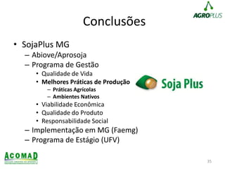 Conclusões
• SojaPlus MG
– Abiove/Aprosoja
– Programa de Gestão
• Qualidade de Vida
• Melhores Práticas de Produção
– Práticas Agrícolas
– Ambientes Nativos
• Viabilidade Econômica
• Qualidade do Produto
• Responsabilidade Social
– Implementação em MG (Faemg)
– Programa de Estágio (UFV)
35
 
